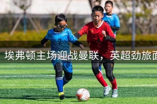 埃弗顿主场迎战曼联，英超劲旅面临多线作战压力