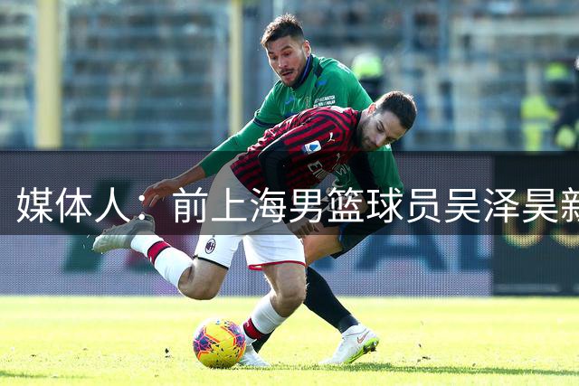 媒体人：前上海男篮球员吴泽昊新赛季有望加盟NBL上海玄鸟