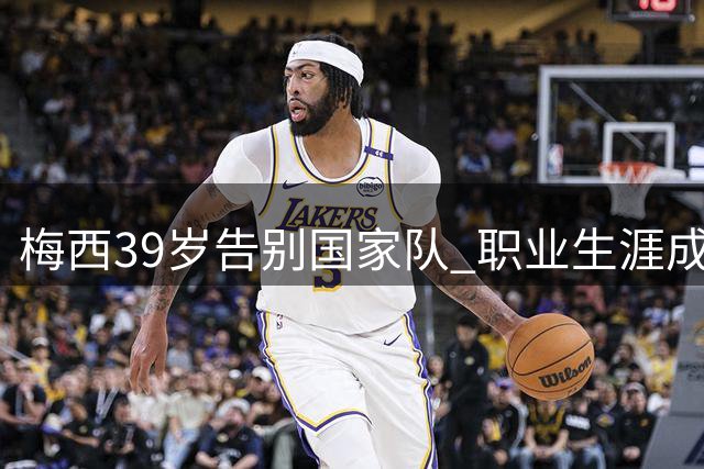 梅西39岁告别国家队 职业生涯成就回顾