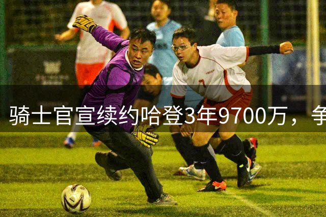 骑士官宣续约哈登3年9700万，争冠阵容初具雏形